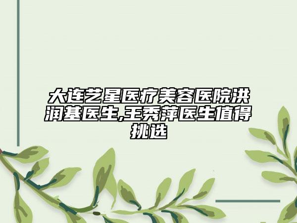 大连艺星医疗美容医院洪润基医生,王秀萍医生值得挑选