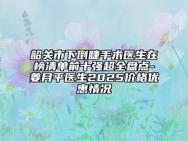 韶关市下倒睫手术医生在榜清单前十强超全盘点-姜月平医生2025价格优惠情况