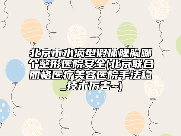北京市水滴型假体隆胸哪个整形医院安全(北京联合丽格医疗美容医院手法稳_技术厉害~)