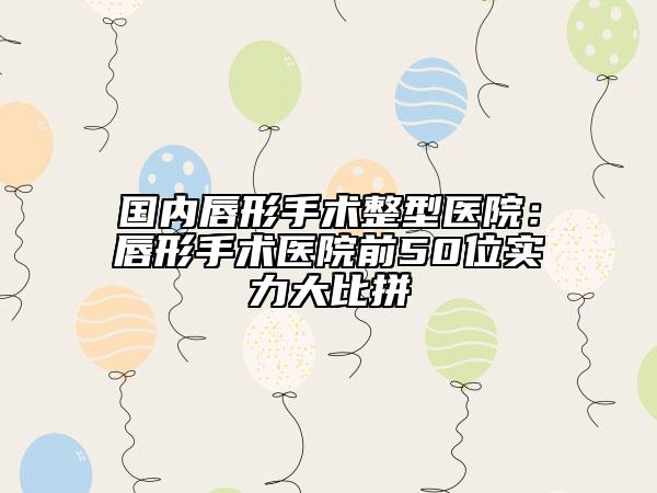 国内唇形手术整型医院：唇形手术医院前50位实力大比拼