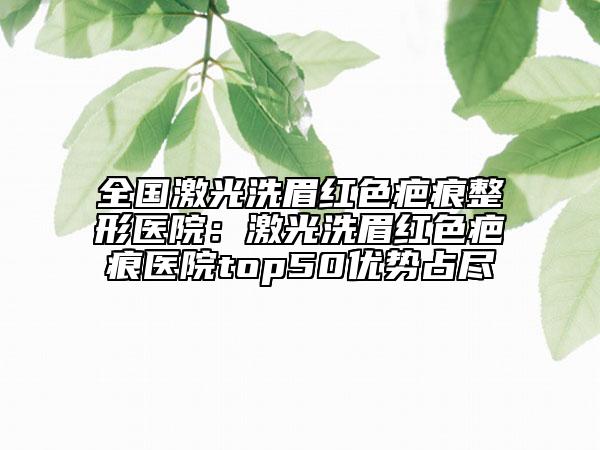 全国激光洗眉红色疤痕整形医院：激光洗眉红色疤痕医院top50优势占尽