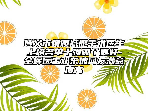 遵义市瘦腰减肥手术医生上榜名单十强哪个更好-全辉医生邓东坡网友满意度高