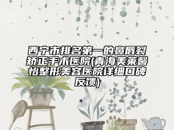 西宁市排名第一的鼻唇裂矫正手术医院(青海美莱馨怡整形美容医院详细口碑反馈)