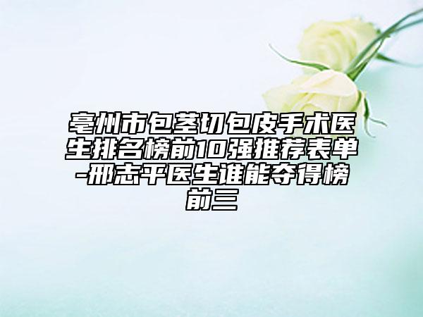 亳州市包茎切包皮手术医生排名榜前10强推荐表单-邢志平医生谁能夺得榜前三