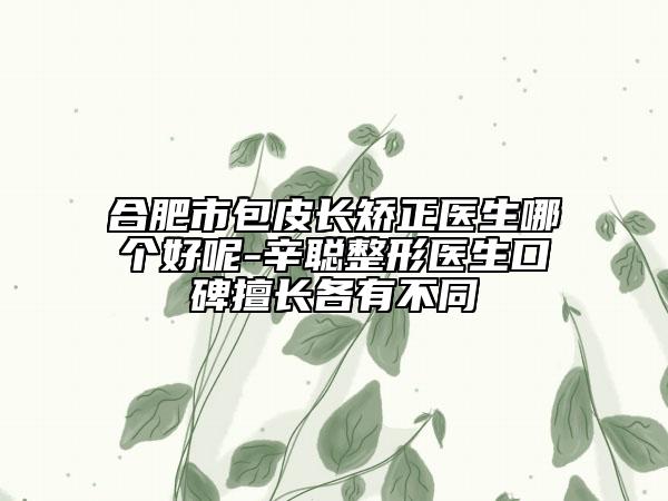 合肥市包皮长矫正医生哪个好呢-辛聪整形医生口碑擅长各有不同