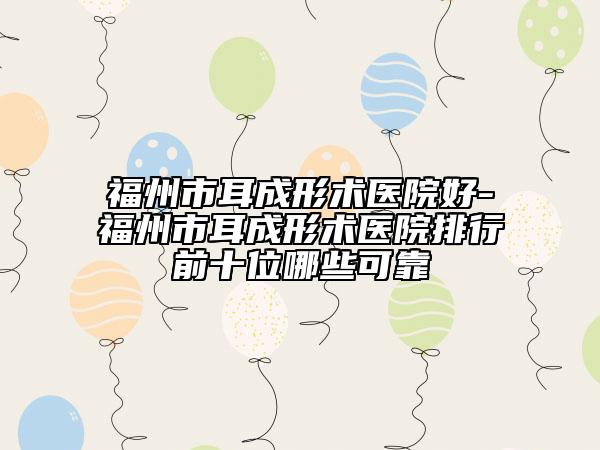 福州市耳成形术医院好-福州市耳成形术医院排行前十位哪些可靠