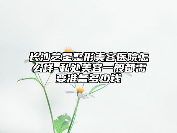 长沙艺星整形美容医院怎么样-私处美容一般都需要准备多少钱