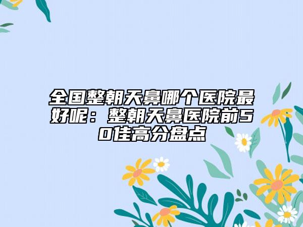 全国整朝天鼻哪个医院最好呢：整朝天鼻医院前50佳高分盘点