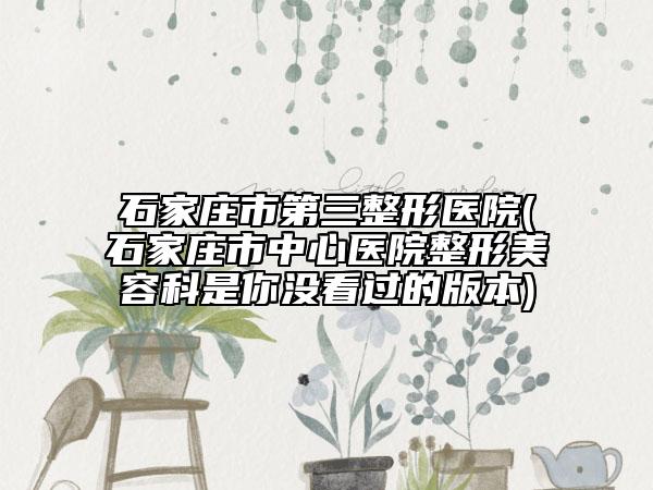 石家庄市第三整形医院(石家庄市中心医院整形美容科是你没看过的版本)
