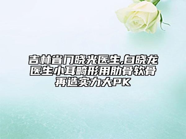 吉林省门晓光医生,白晓龙医生小耳畸形用肋骨软骨再造实力大PK