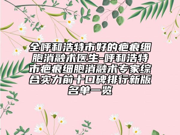 全呼和浩特市好的疤痕细胞消融术医生-呼和浩特市疤痕细胞消融术专家综合实力前十口碑排行新版名单一览