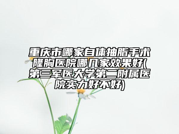 重庆市哪家自体抽脂手术隆胸医院哪几家效果好(第三军医大学第二附属医院实力好不好)