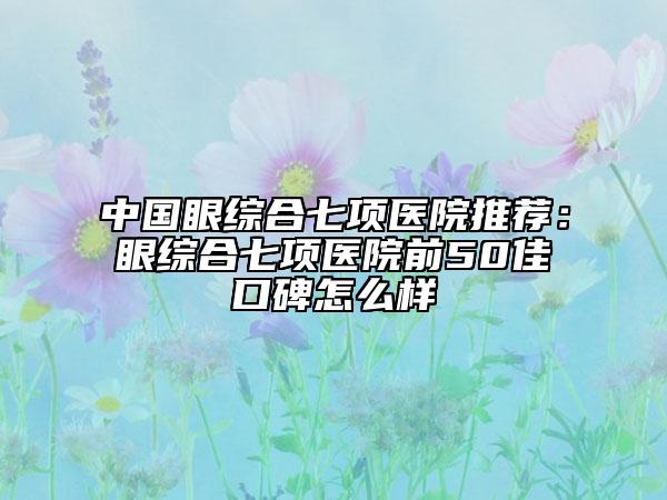 中国眼综合七项医院推荐：眼综合七项医院前50佳口碑怎么样