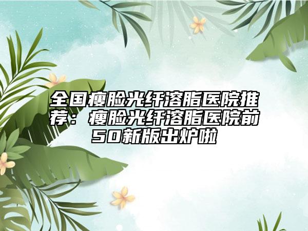 全国瘦脸光纤溶脂医院推荐：瘦脸光纤溶脂医院前50新版出炉啦