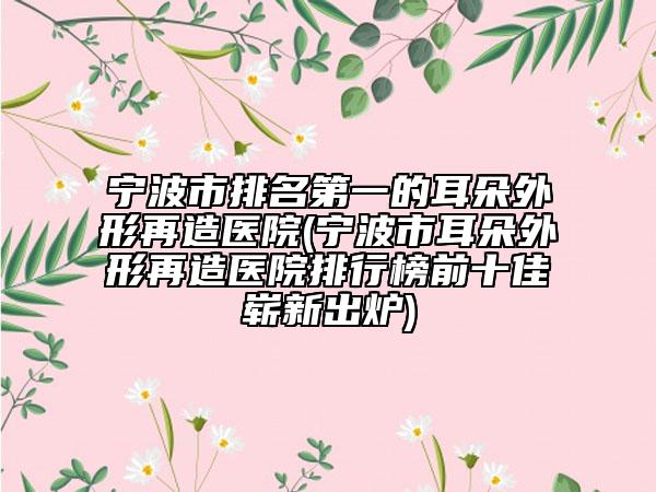宁波市排名第一的耳朵外形再造医院(宁波市耳朵外形再造医院排行榜前十佳崭新出炉)