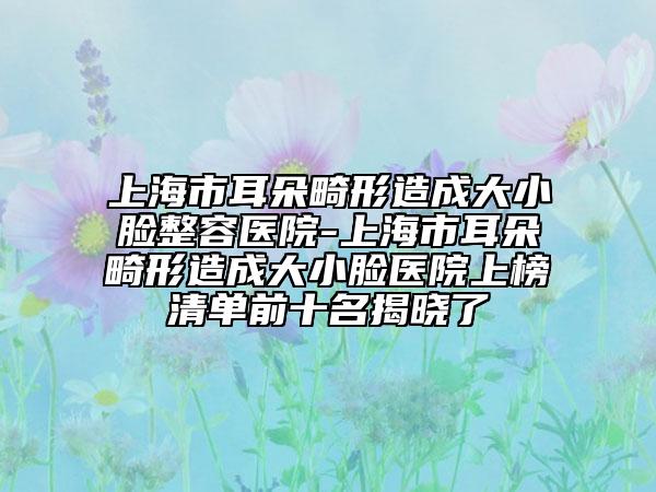 上海市耳朵畸形造成大小脸整容医院-上海市耳朵畸形造成大小脸医院上榜清单前十名揭晓了