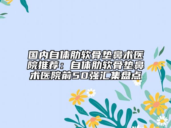 国内自体肋软骨垫鼻术医院推荐：自体肋软骨垫鼻术医院前50强汇集盘点