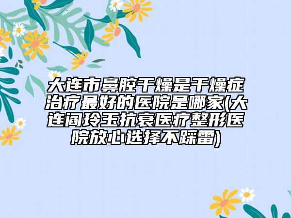 大连市鼻腔干燥是干燥症治疗最好的医院是哪家(大连阎玲玉抗衰医疗整形医院放心选择不踩雷)