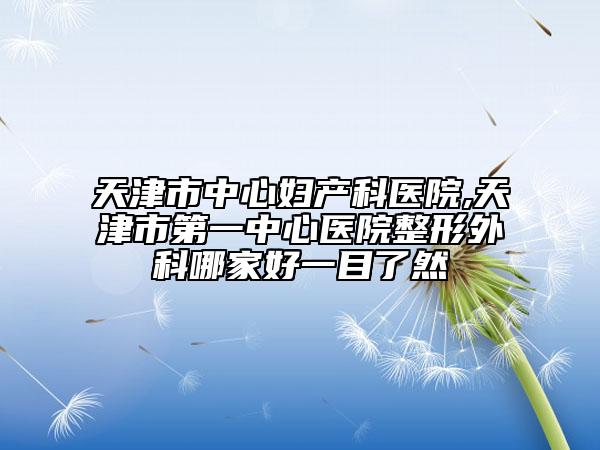 天津市中心妇产科医院,天津市第一中心医院整形外科哪家好一目了然
