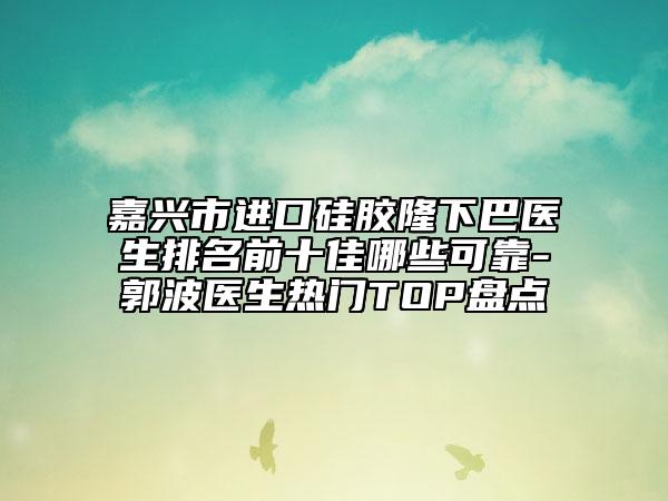 嘉兴市进口硅胶隆下巴医生排名前十佳哪些可靠-郭波医生热门TOP盘点