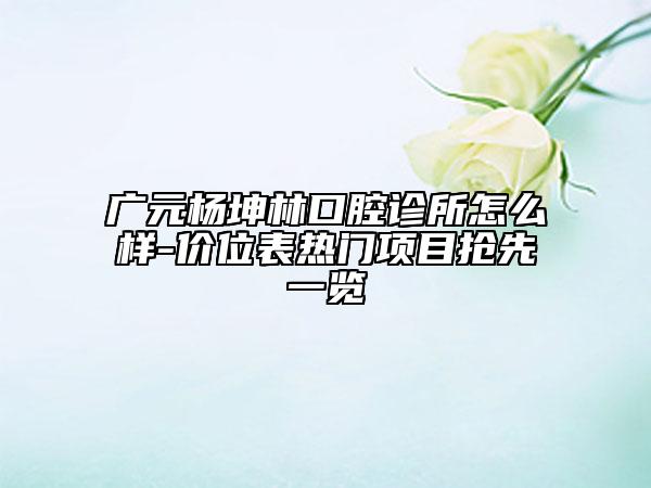 广元杨坤林口腔诊所怎么样-价位表热门项目抢先一览