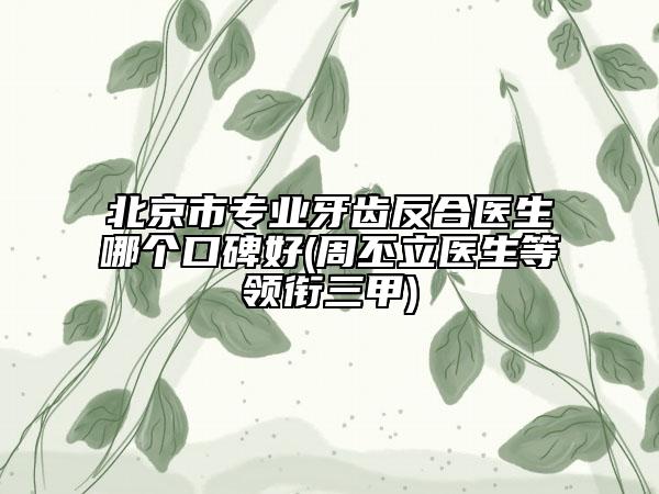 北京市专业牙齿反合医生哪个口碑好(周丕立医生等领衔三甲)