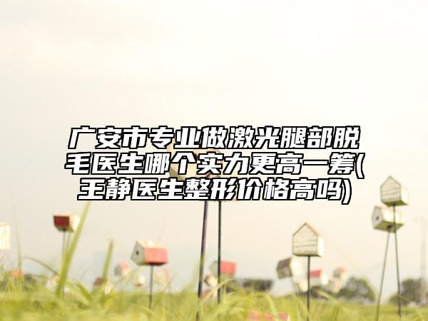广安市专业做激光腿部脱毛医生哪个实力更高一筹(王静医生整形价格高吗)