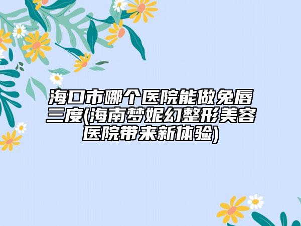 海口市哪个医院能做兔唇三度(海南梦妮幻整形美容医院带来新体验)