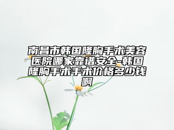 南昌市韩国隆胸手术美容医院哪家靠谱安全-韩国隆胸手术手术价格多少钱啊