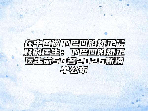 在中国做下巴凹陷矫正最好的医生：下巴凹陷矫正医生前50名2026新榜单公布