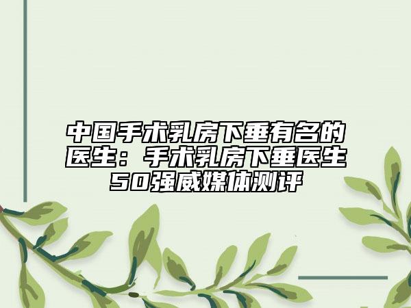 中国手术乳房下垂有名的医生：手术乳房下垂医生50强威媒体测评