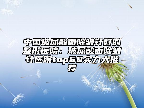 中国玻尿酸面除皱针好的整形医院：玻尿酸面除皱针医院top50实力大推荐