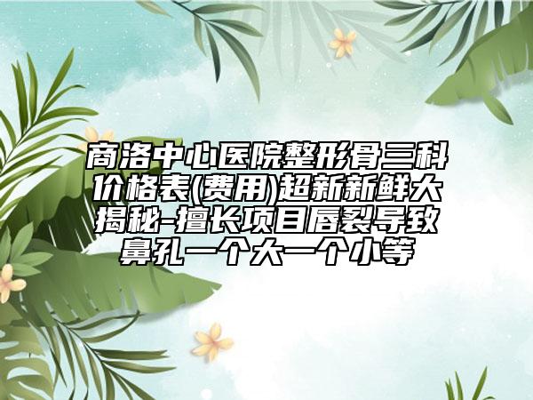 商洛中心医院整形骨三科价格表(费用)超新新鲜大揭秘-擅长项目唇裂导致鼻孔一个大一个小等