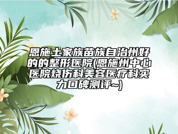 恩施土家族苗族自治州好的的整形医院(恩施州中心医院烧伤科美容医疗科实力口碑测评~)