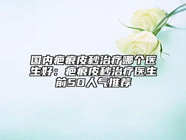 国内疤痕皮秒治疗哪个医生好：疤痕皮秒治疗医生前50人气推荐