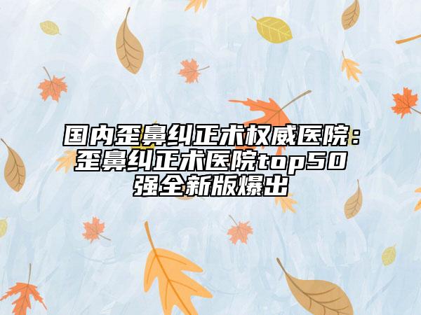 国内歪鼻纠正术权威医院：歪鼻纠正术医院top50强全新版爆出