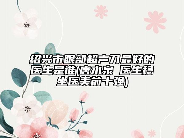 绍兴市眼部超声刀最好的医生是谁(唐水泉‌医生稳坐医美前十强)