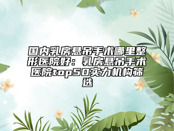 国内乳房悬吊手术哪里整形医院好：乳房悬吊手术医院top50实力机构筛选