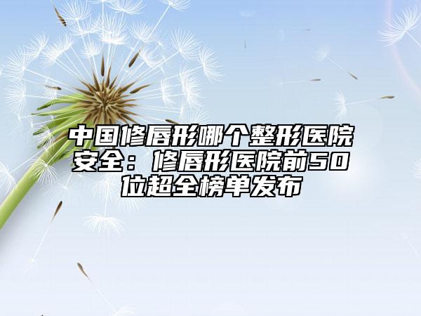 中国修唇形哪个整形医院安全：修唇形医院前50位超全榜单发布