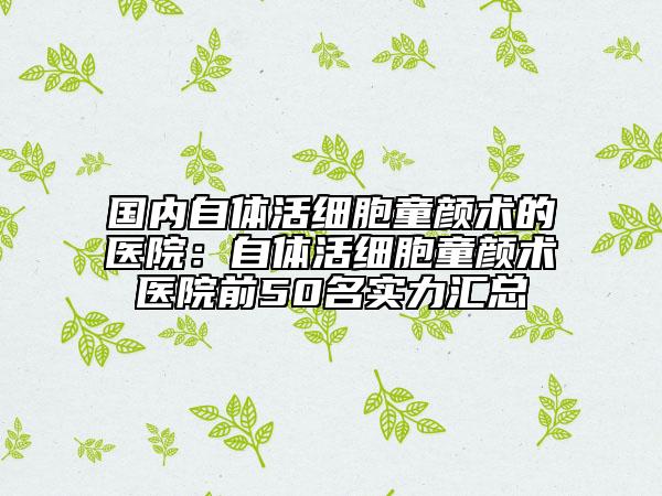 国内自体活细胞童颜术的医院：自体活细胞童颜术医院前50名实力汇总