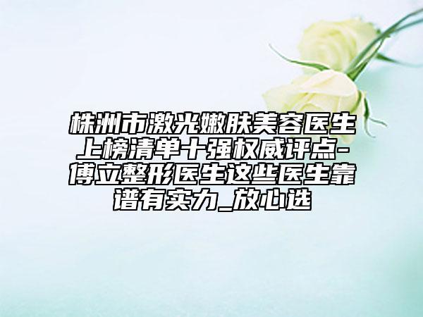 株洲市激光嫩肤美容医生上榜清单十强权威评点-傅立整形医生这些医生靠谱有实力_放心选