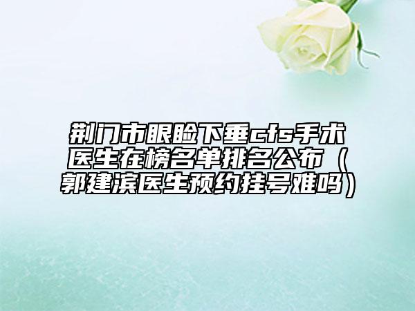 荆门市眼睑下垂cfs手术医生在榜名单排名公布（郭建滨医生预约挂号难吗）