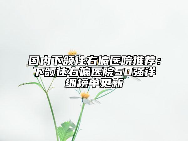 国内下颌往右偏医院推荐：下颌往右偏医院50强详细榜单更新