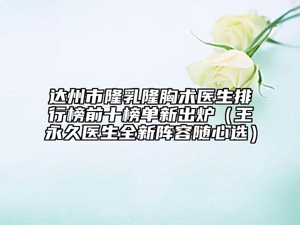 达州市隆乳隆胸术医生排行榜前十榜单新出炉（王永久医生全新阵容随心选）
