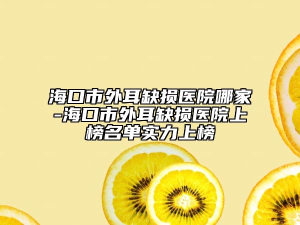 海口市外耳缺损医院哪家-海口市外耳缺损医院上榜名单实力上榜