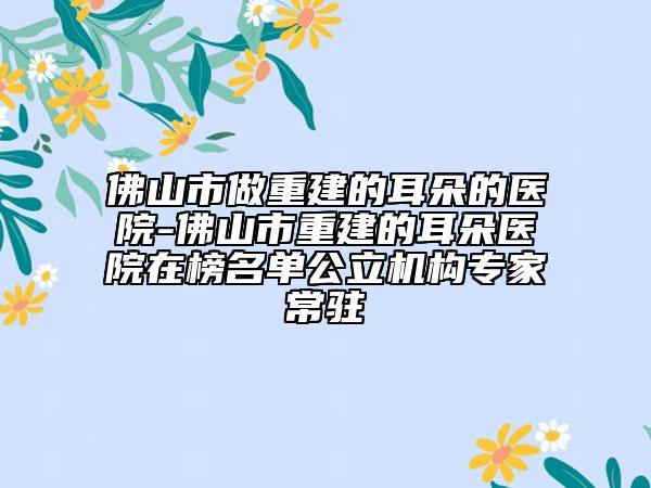 佛山市做重建的耳朵的医院-佛山市重建的耳朵医院在榜名单公立机构专家常驻