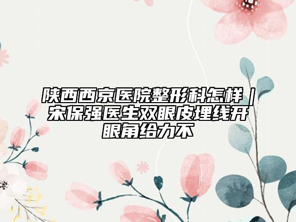 陕西西京医院整形科怎样｜宋保强医生双眼皮埋线开眼角给力不