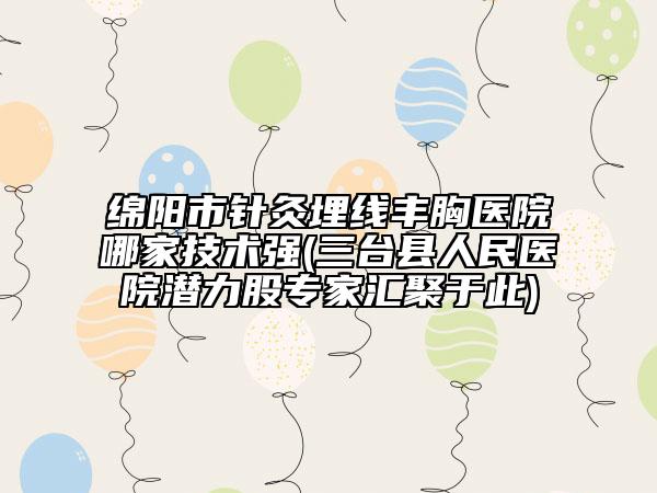 绵阳市针灸埋线丰胸医院哪家技术强(三台县人民医院潜力股专家汇聚于此)