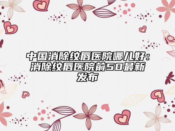 中国消除纹唇医院哪儿好：消除纹唇医院前50最新发布