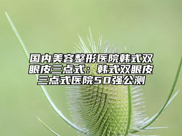 国内美容整形医院韩式双眼皮三点式：韩式双眼皮三点式医院50强公测